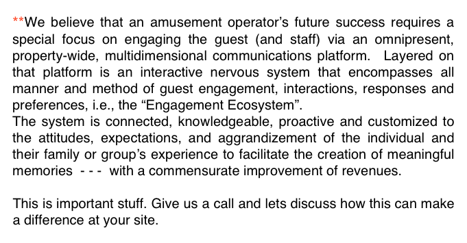 **We believe that an amusement operator’s future success requires a special focus on engaging the guest (and staff) via an omnipresent, property-wide, multidimensional communications platform.  Layered on that platform is an interactive nervous system that encompasses all manner and method of guest engagement, interactions, responses and preferences, i.e., the “Engagement Ecosystem”.  
The system is connected, knowledgeable, proactive and customized to the attitudes, expectations, and aggrandizement of the individual and their family or group’s experience to facilitate the creation of meaningful memories  - - -  with a commensurate improvement of revenues.

This is important stuff. Give us a call and lets discuss how this can make a difference at your site.  